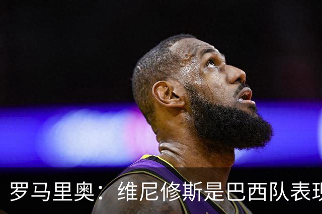 罗马里奥：维尼修斯是巴西队表现最好的 拉菲尼亚表现低于预期
